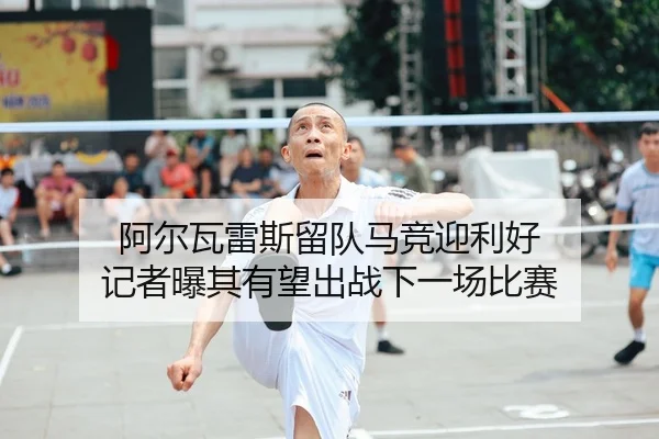 阿尔瓦雷斯留队马竞迎利好 记者曝其有望出战下一场比赛